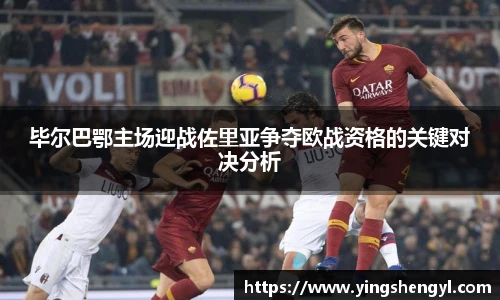 毕尔巴鄂主场迎战佐里亚争夺欧战资格的关键对决分析